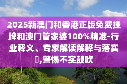 2025新澳门和香港正版免费挂牌和澳门管家婆100%精准-行业释义、专家解读解释与落实,警惕不实鼓吹